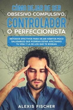 Cómo Dejar de ser Obsesivo Compulsivo, Controlador o Perfeccionista: Métodos Efectivos para Dejar Hábitos poco Saludables que Podrían estar Afectando tu Vida y la de los que te Rodean
