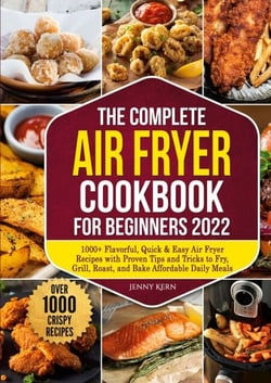 The Complete Air Fryer Cookbook for Beginners 2022 - 1000+ Flavorful, Quick &amp; Easy Air Fryer Recipes with Proven Tips and Tricks to Fry, Grill, Roast, and Bake Affordable Daily Meals
