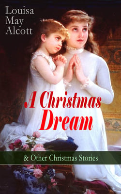 A Christmas Dream &amp; Other Christmas Stories by Louisa May Alcott - Merry Christmas, What the Bell Saw and Said, Becky's Christmas Dream, The Abbot's Ghost, Kitty's Class Day and Other Tales &amp; Poems