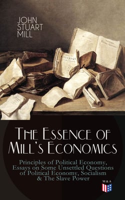 The Essence of Mill's Economics: Principles of Political Economy, Essays on Some Unsettled Questions of Political Economy, Socialism &amp; The Slave Power