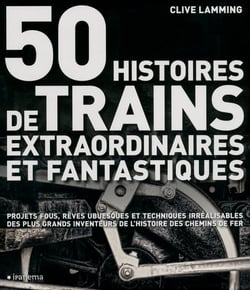 50 histoires de trains extraordinaires et fantastiques - projets fous, rêves ubuesques et techniques irréalisables des plus grands inventeurs de l'histoire des chemins de fer