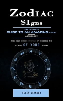 Zodiac Signs: The Ultimate Guide to an Amazing Zodiac Sign in Astrology (Know Your Higher Purpose by Decoding the Secrets of Your Zodiac)