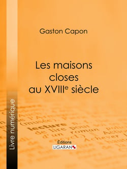 Les maisons closes au XVIIIe siècle - Académies de filles et courtières d'amour, maisons clandestines, matrones, mères-abbesses, appareilleuses et proxénètes : rapports de police, documents secrets, notes personnelles des tenancières