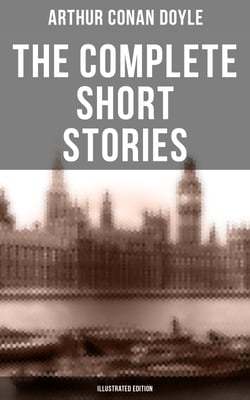 The Complete Short Stories of Sir Arthur Conan Doyle (Illustrated Edition) - The Complete Sherlock Holmes Stories, The Brigadier Gerard Stories, Professor Challenger…