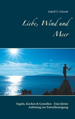Liebe, Wind und Meer - Segeln, Kochen &amp; Genießen - Eine kleine Anleitung zur Entschleunigung