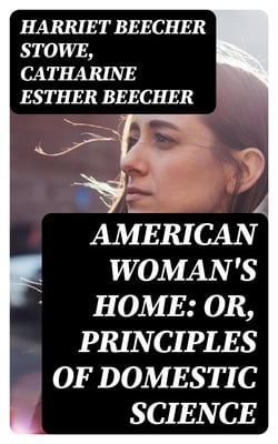American Woman's Home: Or, Principles of Domestic Science - Being a Guide to the Formation and Maintenance of Economical, Healthful, Beautiful, and Christian Homes