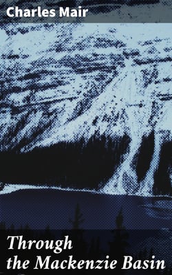 Through the Mackenzie Basin - A Narrative of the Athabasca and Peace River Treaty Expedition of 1899