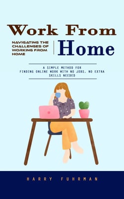 Work From Home: Navigating the Challenges of Working From Home (A Simple Method for Finding Online Work With No Jobs, No Extra Skills Needed)
