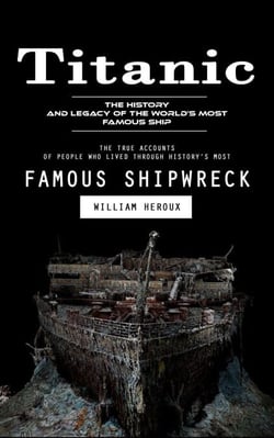 Titanic: The History and Legacy of the World’s Most Famous Ship (The True Accounts of People Who Lived Through History’s Most Famous Shipwreck)