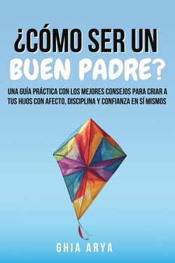 ¿Cómo Ser Un Buen Padre?: Una Guía Práctica Con Los Mejores Consejos Para Criar A Tus Hijos Con Afecto, Disciplina Y Confianza En Sí Mismos