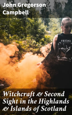 Witchcraft &amp; Second Sight in the Highlands &amp; Islands of Scotland - Tales and Traditions Collected Entirely from Oral Sources