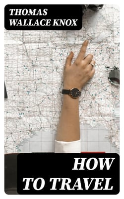 How to Travel - Hints, Advice, and Suggestions to Travelers by Land and Sea all over the Globe