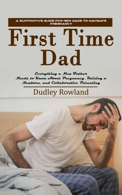 First Time Dad: A Supportive Guide for New Dads to Navigate Pregnancy (Everything a New Father Needs to Know About Pregnancy, Raising a Newborn, and Collaborative Parenting)