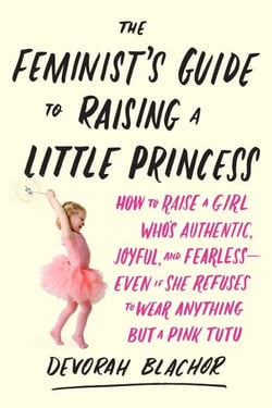 The Feminist's Guide to Raising a Little Princess - How to Raise a Girl Who's Authentic, Joyful, and Fearless--Even If She Refuses to Wear Anything but a Pink Tutu