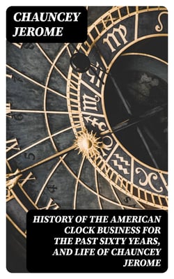 History of the American Clock Business for the Past Sixty Years, and Life of Chauncey Jerome - Barnum's Connection with the Yankee Clock Business