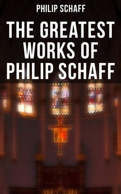 The Greatest Works of Philip Schaff - The Essential Writings of Philip Schaff