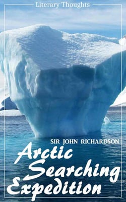 Arctic Searching Expedition (Sir John Richardson) - comprehensive &amp; illustrated - (Literary Thoughts Edition)