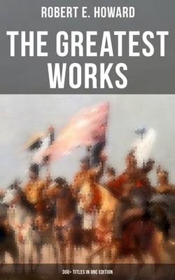The Greatest Works of Robert E. Howard: 300+ Titles in One Edition - Sword &amp; Sorcery Fiction, Westerns, Horror &amp; Detective Stories, Historical Books