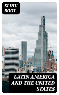 Latin America and the United States - Addresses by Elihu Root