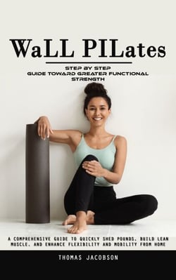 Wall Pilates: Step by Step Guide Toward Greater Functional Strength (A Comprehensive Guide to Quickly Shed Pounds, Build Lean Muscle, and Enhance Flexibility and Mobility From Home)