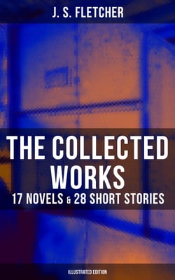 The Collected Works of J. S. Fletcher: 17 Novels &amp; 28 Short Stories (Illustrated Edition) - The Middle Temple Murder, Dead Men's Money, The Paradise Mystery, The Borough Treasurer…