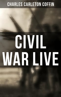 Civil War Live - Observations and Experiences of Charles Carleton Coffin From the American Battlegrounds