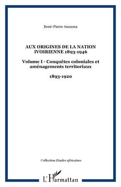 Aux origines de la nation ivoirienne 1893-1946 - Volume I - Conquêtes coloniales et aménagements territoriaux - 1893-1920