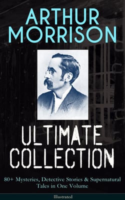 ARTHUR MORRISON Ultimate Collection: 80+ Mysteries, Detective Stories &amp; Supernatural Tales - Illustrated Edition: Adventures of Martin Hewitt, The Red Triangle, A Child of the Jago...