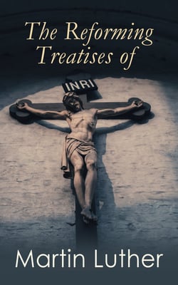 The Reforming Treatises of Martin Luther - The Most Influential Revolutionary Works: Address to the Christian Nobility of the German Nation, Prelude on the Babylonian Captivity of the Church &amp; A Treatise on Christian Liberty