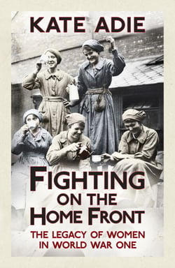 Fighting on the Home Front - The enthralling and unputdownable true story of women in World War One and their legacy today