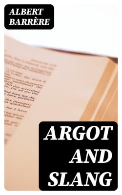 Argot and Slang - A New French and English Dictionary of the Cant Words, Quaint Expressions, Slang Terms and Flash Phrases Used in the High and Low Life of Old and New Paris