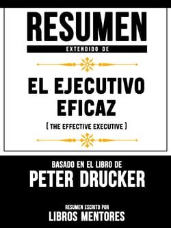 Resumen Extendido De El Ejecutivo Eficaz (The Effective Executive) - Basado En El Libro De Peter Drucker