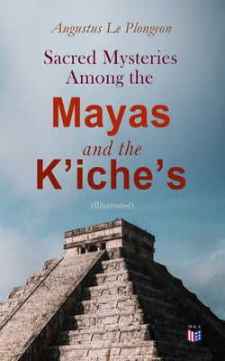 Sacred Mysteries Among the Mayas and the K'iche's (Illustrated) - Their Relation to the Sacred Mysteries of Egypt, Greece, Chaldea and India