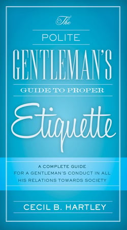 The Polite Gentlemen's Guide to Proper Etiquette - A Complete Guide for a Gentleman's Conduct in All His Relations Towards Society