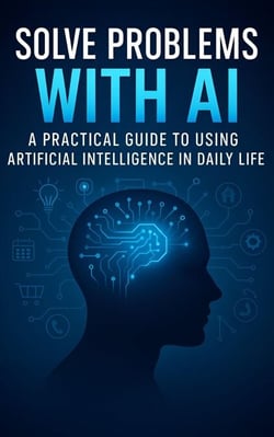 Solve Problems with AI: A Practical Guide to Using Artificial Intelligence in Daily Life