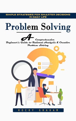 Problem Solving: Simple Strategies for Smarter Decisions in Daily Life (A Comprehensive Beginner's Guide to Rational Analysis &amp; Creative Problem Solving)