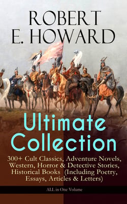 ROBERT E. HOWARD Ultimate Collection – 300+ Cult Classics - Adventure Novels, Western, Horror &amp; Detective Stories, Historical Books  (Including Poetry, Essays, Articles &amp; Letters) - ALL in One Volume
