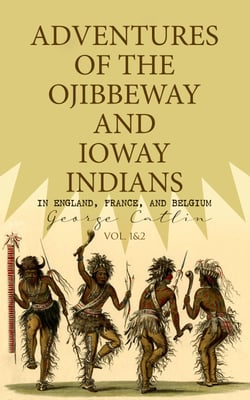 Adventures of the Ojibbeway and Ioway Indians in England, France, and Belgium (Vol. 1&amp;2) - Historical Account of Eight Years' Travels and Residence in Europe