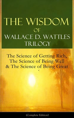 The Wisdom of Wallace D. Wattles Trilogy: The Science of Getting Rich, The Science of Being Well &amp; The Science of Being Great (Complete Edition)