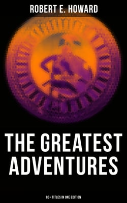 The Greatest Adventures of Robert E. Howard (80+ Titles in One Edition) - Sword &amp; Sorcery Fiction Including Complete Conan the Barbarian, Solomon Kane, Kull the Conqueror…