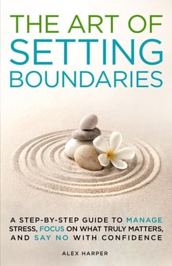The Art of Setting Boundaries: A Step-by-Step Guide to Manage Stress, Focus on What Truly Matters, and Say No With Confidence