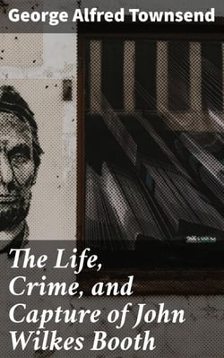 The Life, Crime, and Capture of John Wilkes Booth - The Untold Story of America's Most Notorious Assassination