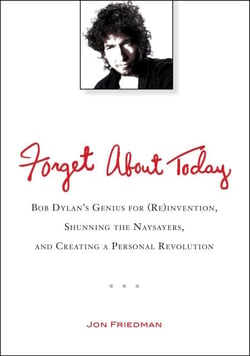 Forget About Today - Bob Dylan's Genius for (Re)invention, Shunning the Naysayers, and Creating a Personal Revolution