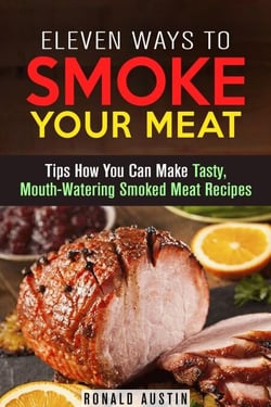 Eleven Ways to Smoke Your Meat: Tips How You Can Make Tasty, Mouth-Watering Smoked Meat Recipes - Smoking and Grilling