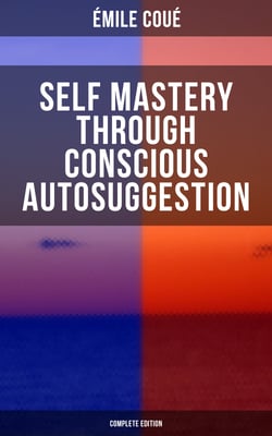 SELF MASTERY THROUGH CONSCIOUS AUTOSUGGESTION (Complete Edition) - Thoughts and Precepts, Observations on What Autosuggestion Can Do &amp; Education As It Ought To Be