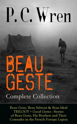 BEAU GESTE - Complete Collection: Beau Geste, Beau Sabreur &amp; Beau Ideal TRILOGY + Good Gestes - Stories of Beau Geste, His Brothers and Their Comrades in the French Foreign Legion
