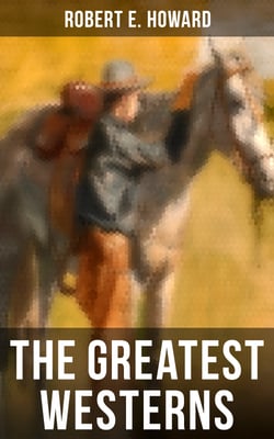 The Greatest Westerns of Robert E. Howard - The Breckinridge Elkins Stories, The Pike Bearfield Tales &amp; Other Stories of the Wild West