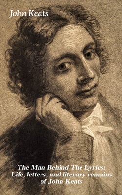 The Man Behind The Lyrics: Life, letters, and literary remains of John Keats - Complete Letters and Two Extensive Biographies of one of the most beloved English Romantic poets