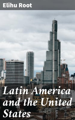 Latin America and the United States - Addresses by Elihu Root