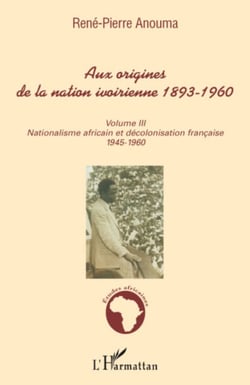 Aux origines de la nation ivoirienne 1893 - 1960 (volume III) - Nationalisme africain et décolonisation française - 1945-1960